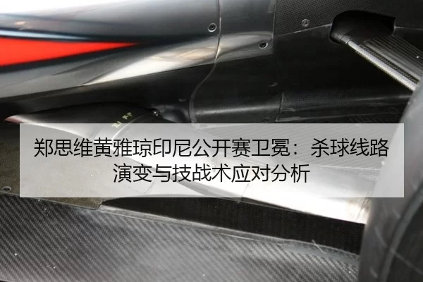 郑思维黄雅琼印尼公开赛卫冕：杀球线路演变与技战术应对分析