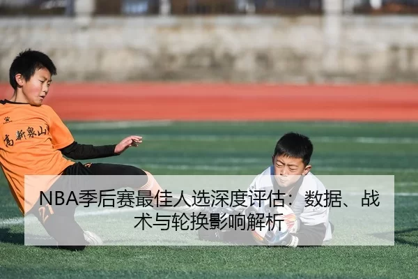 NBA季后赛最佳人选深度评估：数据、战术与轮换影响解析