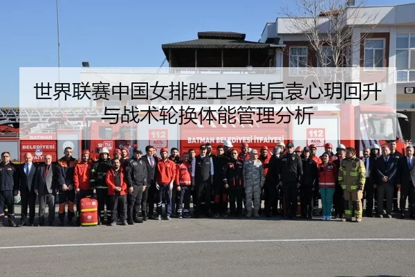 世界联赛中国女排胜土耳其后袁心玥回升与战术轮换体能管理分析