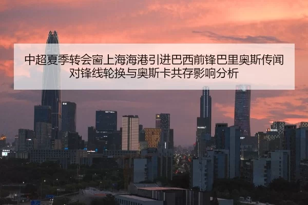 中超夏季转会窗上海海港引进巴西前锋巴里奥斯传闻对锋线轮换与奥斯卡共存影响分析